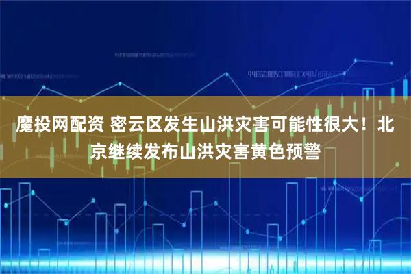 魔投网配资 密云区发生山洪灾害可能性很大！北京继续发布山洪灾害黄色预警