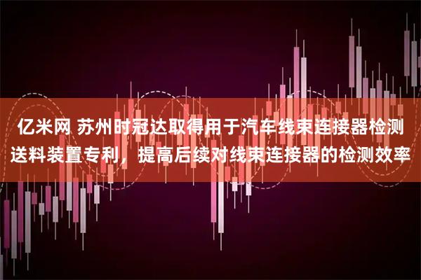 亿米网 苏州时冠达取得用于汽车线束连接器检测送料装置专利，提高后续对线束连接器的检测效率