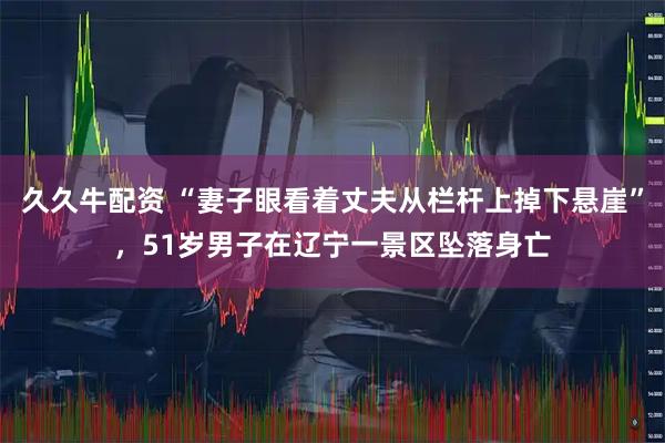 久久牛配资 “妻子眼看着丈夫从栏杆上掉下悬崖”，51岁男子在辽宁一景区坠落身亡