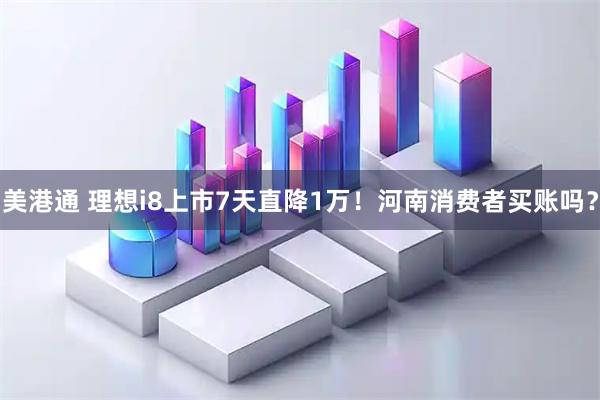 美港通 理想i8上市7天直降1万！河南消费者买账吗？