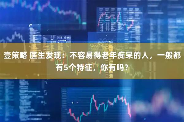 壹策略 医生发现：不容易得老年痴呆的人，一般都有5个特征，你有吗？