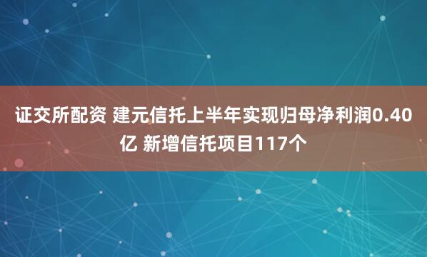 证交所配资 建元信托上半年实现归母净利润0.40亿 新增信托项目117个