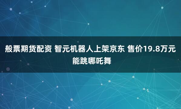 般票期货配资 智元机器人上架京东 售价19.8万元 能跳哪吒舞