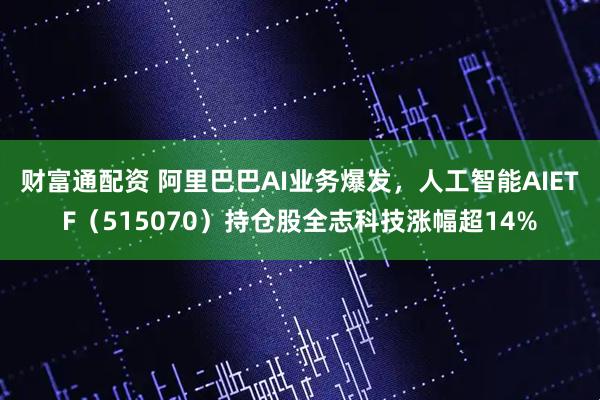 财富通配资 阿里巴巴AI业务爆发，人工智能AIETF（515070）持仓股全志科技涨幅超14%