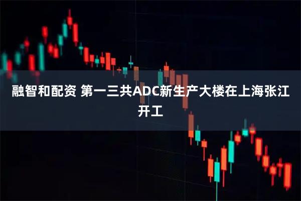融智和配资 第一三共ADC新生产大楼在上海张江开工