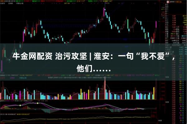 牛金网配资 治污攻坚 | 淮安：一句“我不爱”，他们……