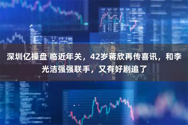 深圳亿操盘 临近年关，42岁蒋欣再传喜讯，和李光洁强强联手，又有好剧追了