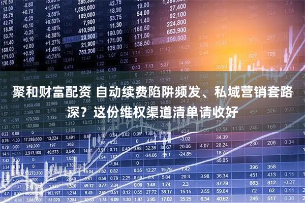 聚和财富配资 自动续费陷阱频发、私域营销套路深？这份维权渠道清单请收好